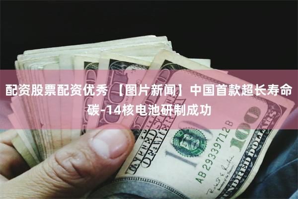 配资股票配资优秀 【图片新闻】中国首款超长寿命碳-14核电池研制成功