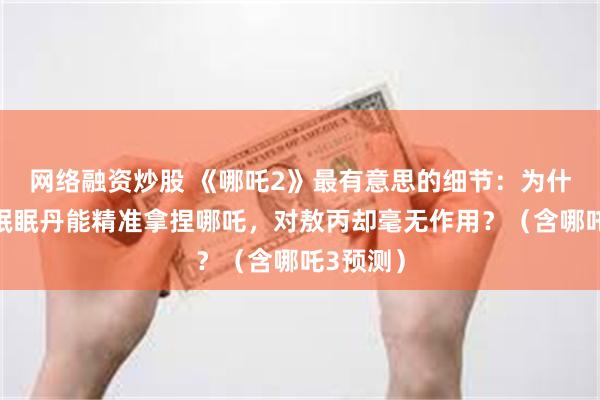 网络融资炒股 《哪吒2》最有意思的细节：为什么迷迷眠眠丹能精准拿捏哪吒，对敖丙却毫无作用？（含哪吒3预测）