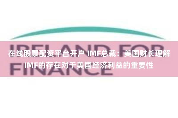 在线股票配资平台开户 IMF总裁：美国财长理解IMF的存在对于美国经济利益的重要性