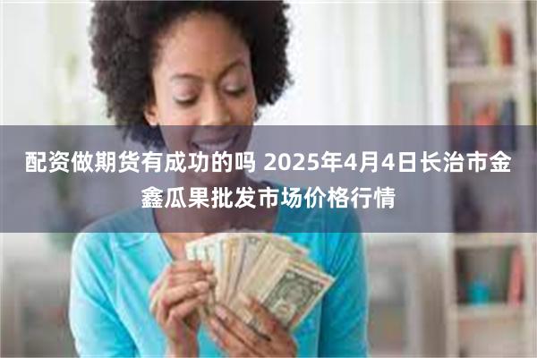 配资做期货有成功的吗 2025年4月4日长治市金鑫瓜果批发市场价格行情