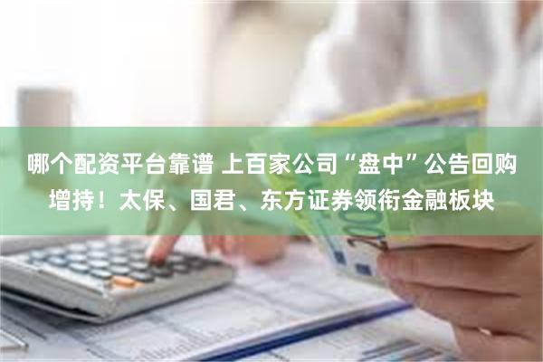 哪个配资平台靠谱 上百家公司“盘中”公告回购增持！太保、国君、东方证券领衔金融板块