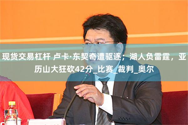 现货交易杠杆 卢卡·东契奇遭驱逐；湖人负雷霆，亚历山大狂砍42分_比赛_裁判_奥尔