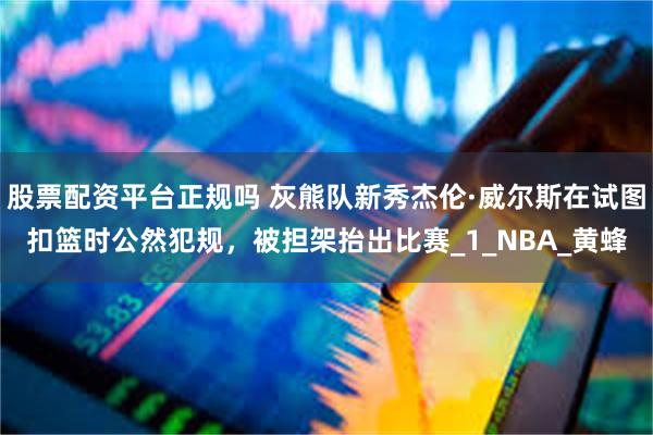 股票配资平台正规吗 灰熊队新秀杰伦·威尔斯在试图扣篮时公然犯规，被担架抬出比赛_1_NBA_黄蜂