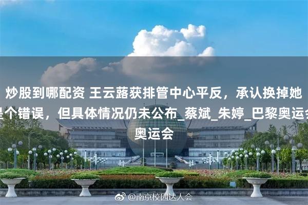 炒股到哪配资 王云蕗获排管中心平反，承认换掉她是个错误，但具体情况仍未公布_蔡斌_朱婷_巴黎奥运会