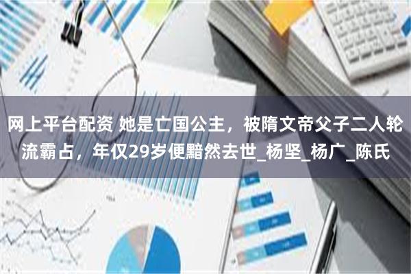 网上平台配资 她是亡国公主，被隋文帝父子二人轮流霸占，年仅29岁便黯然去世_杨坚_杨广_陈氏