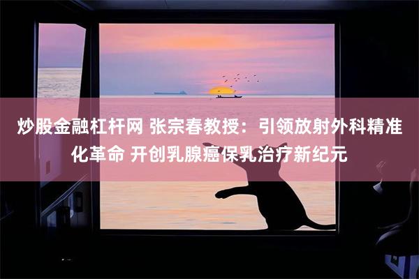 炒股金融杠杆网 张宗春教授：引领放射外科精准化革命 开创乳腺癌保乳治疗新纪元