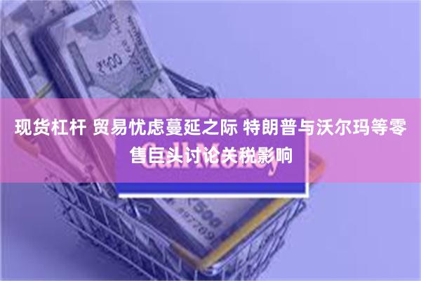 现货杠杆 贸易忧虑蔓延之际 特朗普与沃尔玛等零售巨头讨论关税影响