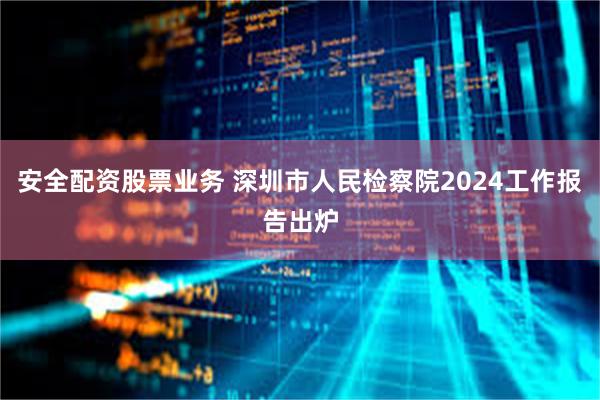 安全配资股票业务 深圳市人民检察院2024工作报告出炉