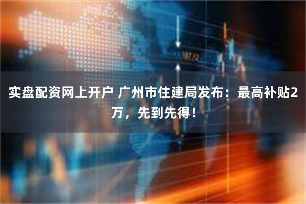 实盘配资网上开户 广州市住建局发布：最高补贴2万，先到先得！