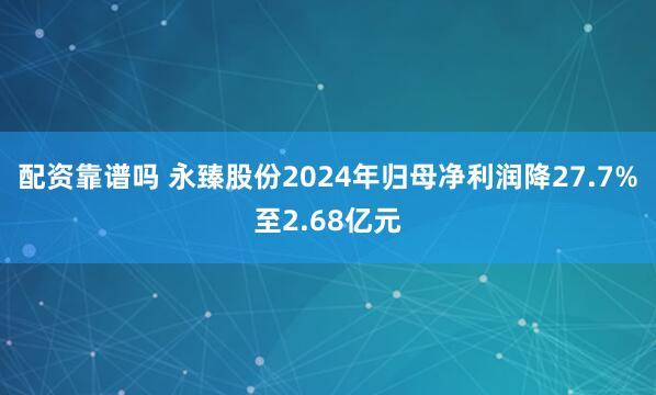 配资靠谱吗 永臻股份2024年归母净利润降27.7%至2.68亿元