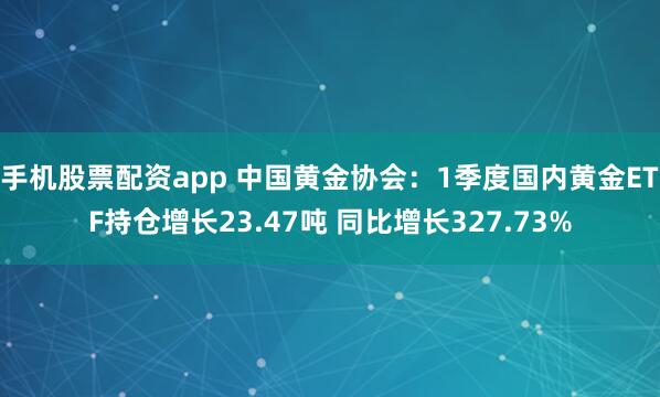 手机股票配资app 中国黄金协会：1季度国内黄金ETF持仓增长23.47吨 同比增长327.73%