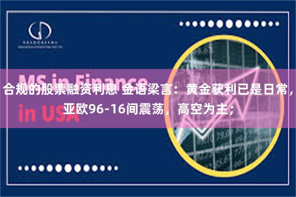 合规的股票融资利息 金语梁言：黄金获利已是日常，亚欧96-16间震荡，高空为主；