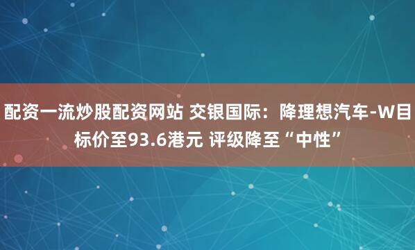 配资一流炒股配资网站 交银国际：降理想汽车-W目标价至93.6港元 评级降至“中性”