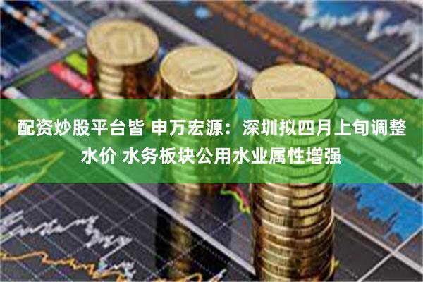 配资炒股平台皆 申万宏源：深圳拟四月上旬调整水价 水务板块公用水业属性增强