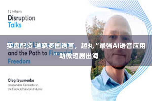 实盘配资 通晓多国语言，趣丸“最强AI语音应用”助微短剧出海