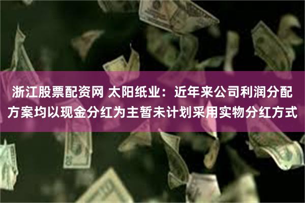 浙江股票配资网 太阳纸业：近年来公司利润分配方案均以现金分红为主暂未计划采用实物分红方式