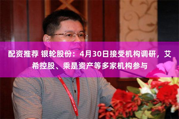 配资推荐 银轮股份：4月30日接受机构调研，艾希控股、乘是资产等多家机构参与