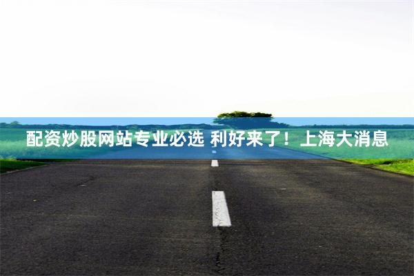 配资炒股网站专业必选 利好来了！上海大消息