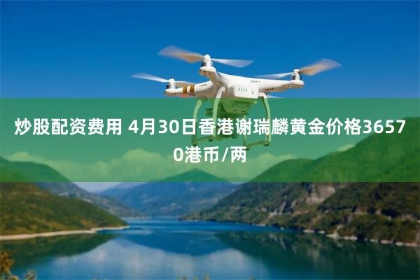 炒股配资费用 4月30日香港谢瑞麟黄金价格36570港币/两