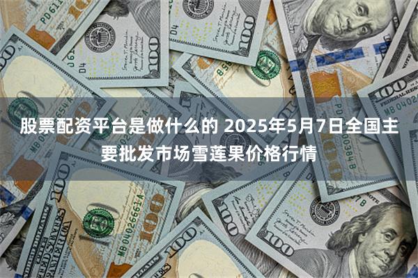 股票配资平台是做什么的 2025年5月7日全国主要批发市场雪莲果价格行情