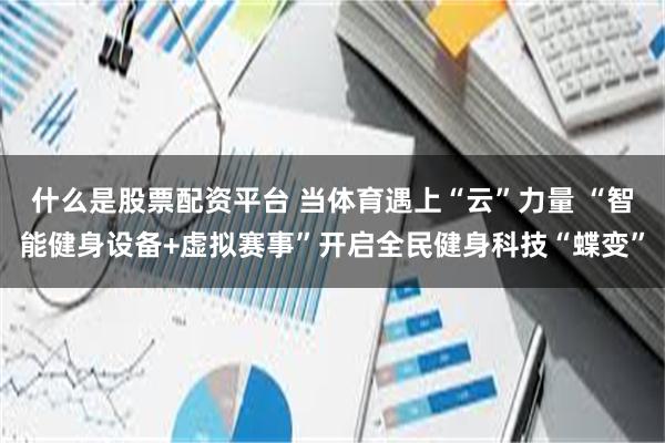 什么是股票配资平台 当体育遇上“云”力量 “智能健身设备+虚拟赛事”开启全民健身科技“蝶变”