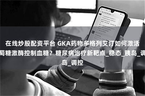 在线炒股配资平台 GKA药物多格列艾汀如何激活葡萄糖激酶控制血糖？糖尿病治疗新靶点_稳态_胰岛_调控