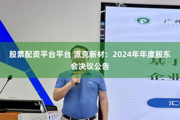 股票配资平台平台 派克新材：2024年年度股东会决议公告