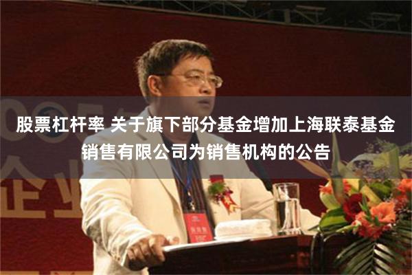 股票杠杆率 关于旗下部分基金增加上海联泰基金销售有限公司为销售机构的公告