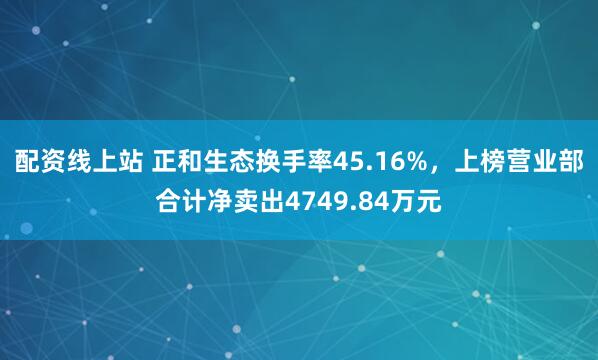 配资线上站 正和生态换手率45.16%，上榜营业部合计净卖出4749.84万元