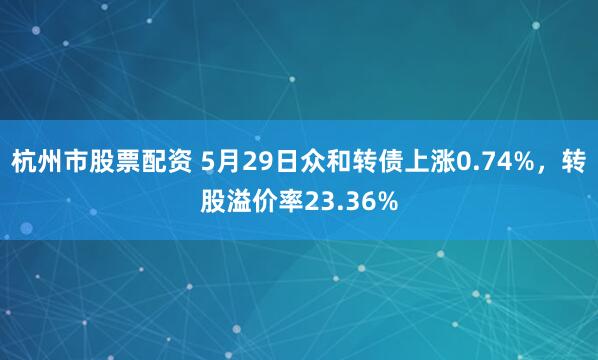 杭州市股票配资 5月29日众和转债上涨0.74%，转股溢价率23.36%