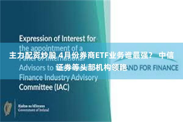 主力配资炒股 4月份券商ETF业务谁最强？ 中信证券等头部机构领跑