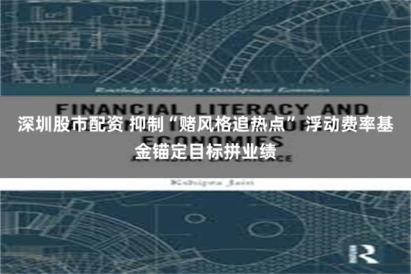 深圳股市配资 抑制“赌风格追热点” 浮动费率基金锚定目标拼业绩