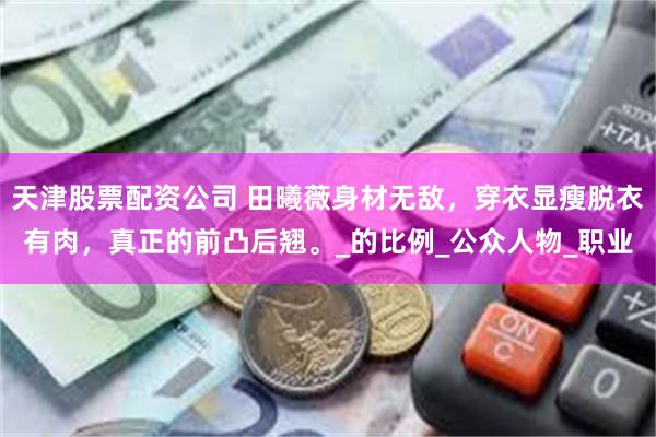 天津股票配资公司 田曦薇身材无敌，穿衣显瘦脱衣有肉，真正的前凸后翘。_的比例_公众人物_职业