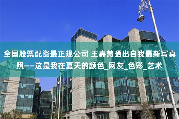 全国股票配资最正规公司 王嘉慧晒出自我最新写真照——这是我在夏天的颜色_网友_色彩_艺术