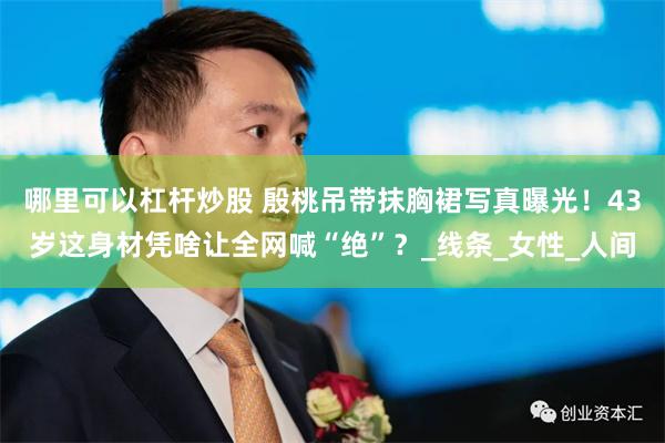哪里可以杠杆炒股 殷桃吊带抹胸裙写真曝光！43岁这身材凭啥让全网喊“绝”？_线条_女性_人间