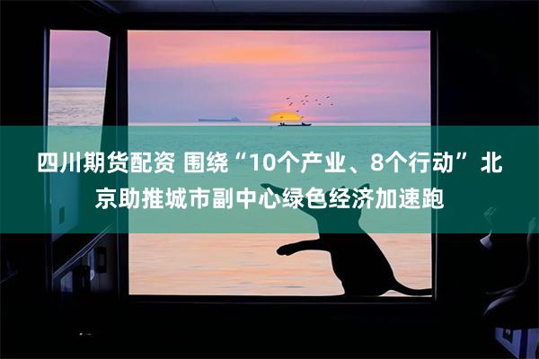 四川期货配资 围绕“10个产业、8个行动” 北京助推城市副中心绿色经济加速跑