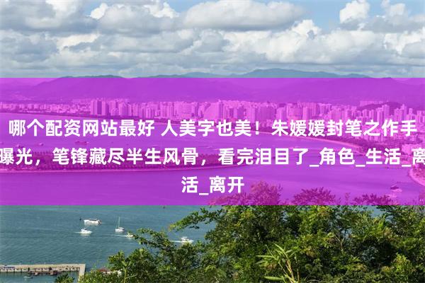 哪个配资网站最好 人美字也美！朱媛媛封笔之作手稿曝光，笔锋藏尽半生风骨，看完泪目了_角色_生活_离开
