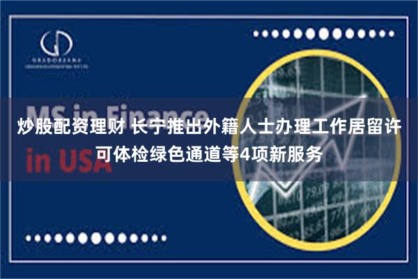 炒股配资理财 长宁推出外籍人士办理工作居留许可体检绿色通道等4项新服务