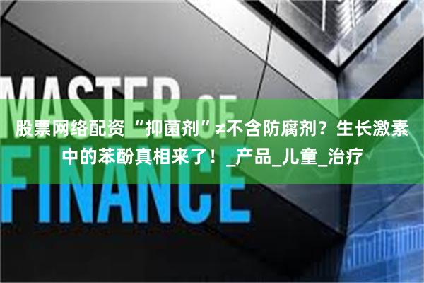 股票网络配资 “抑菌剂”≠不含防腐剂？生长激素中的苯酚真相来了！_产品_儿童_治疗