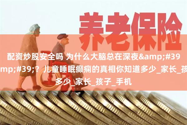 配资炒股安全吗 为什么大脑总在深夜&#39;短路&#39;？儿童睡眠癫痫的真相你知道多少_家长_孩子_手机