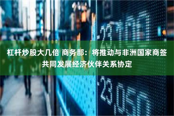 杠杆炒股大几倍 商务部：将推动与非洲国家商签共同发展经济伙伴关系协定