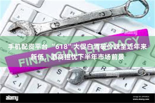手机配资平台 “618”大促白酒破价跌至近年来新低，酒商担忧下半年市场前景