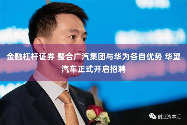 金融杠杆证券 整合广汽集团与华为各自优势 华望汽车正式开启招聘