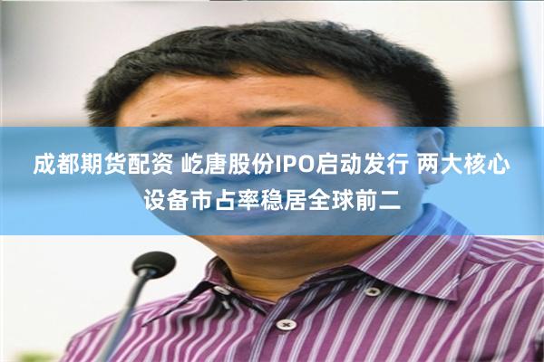 成都期货配资 屹唐股份IPO启动发行 两大核心设备市占率稳居全球前二