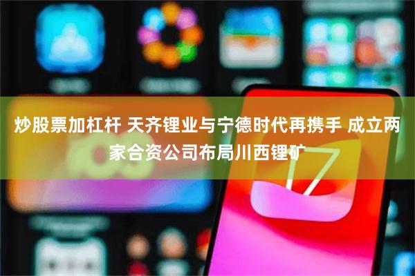 炒股票加杠杆 天齐锂业与宁德时代再携手 成立两家合资公司布局川西锂矿