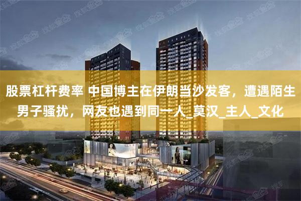 股票杠杆费率 中国博主在伊朗当沙发客，遭遇陌生男子骚扰，网友也遇到同一人_莫汉_主人_文化