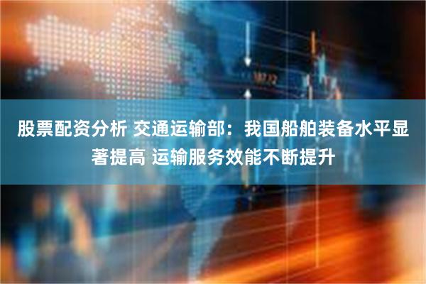 股票配资分析 交通运输部：我国船舶装备水平显著提高 运输服务效能不断提升