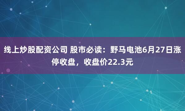 线上炒股配资公司 股市必读：野马电池6月27日涨停收盘，收盘价22.3元