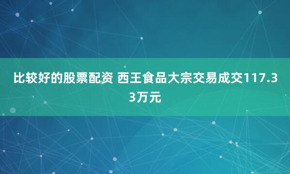 比较好的股票配资 西王食品大宗交易成交117.33万元
